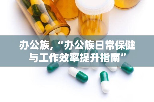 办公族,“办公族日常保健与工作效率提升指南”