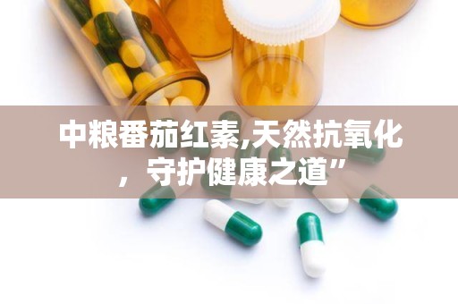 中粮番茄红素,天然抗氧化，守护健康之道”
