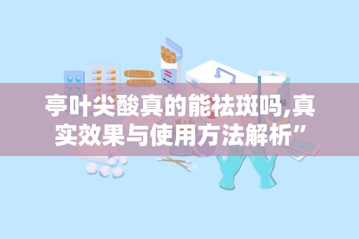 亭叶尖酸真的能祛斑吗,真实效果与使用方法解析”