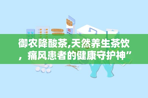 御农降酸茶,天然养生茶饮，痛风患者的健康守护神”