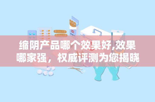 缩阴产品哪个效果好,效果哪家强，权威评测为您揭晓