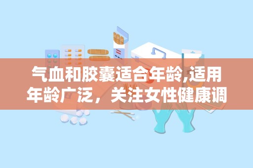 气血和胶囊适合年龄,适用年龄广泛，关注女性健康调养