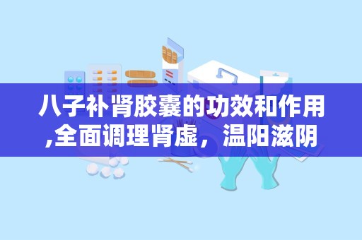 八子补肾胶囊的功效和作用,全面调理肾虚，温阳滋阴，改善生活品质