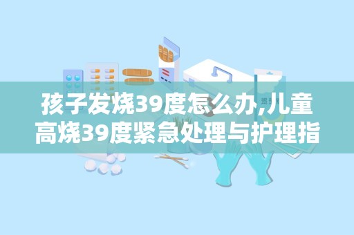 孩子发烧39度怎么办,儿童高烧39度紧急处理与护理指南