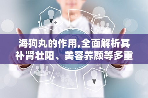 海狗丸的作用,全面解析其补肾壮阳、美容养颜等多重神奇功效”