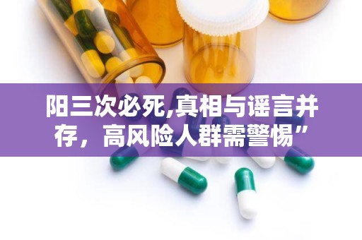 阳三次必死,真相与谣言并存，高风险人群需警惕”