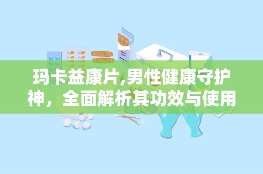 玛卡益康片,男性健康守护神，全面解析其功效与使用指南”