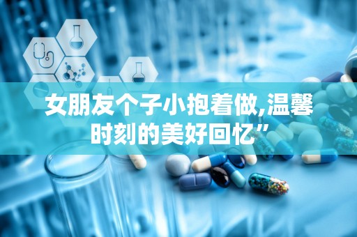 女朋友个子小抱着做,温馨时刻的美好回忆”