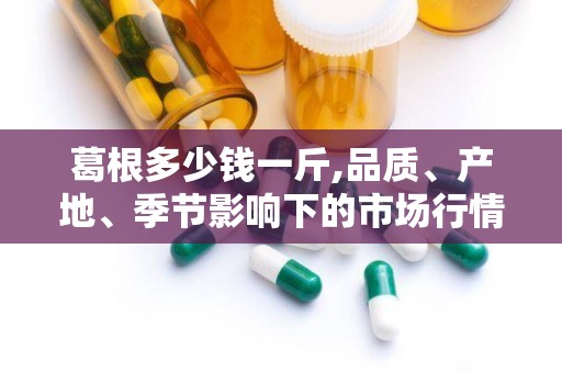 葛根多少钱一斤,品质、产地、季节影响下的市场行情