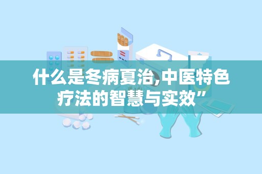 什么是冬病夏治,中医特色疗法的智慧与实效”
