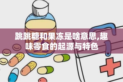 跳跳糖和果冻是啥意思,趣味零食的起源与特色