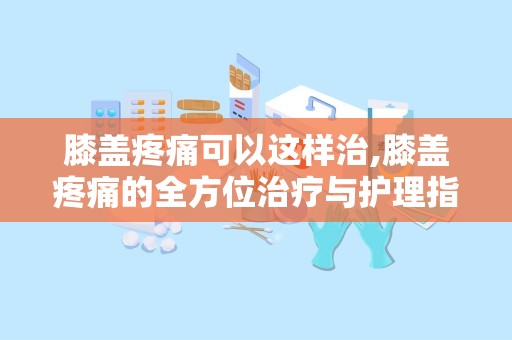 膝盖疼痛可以这样治,膝盖疼痛的全方位治疗与护理指南