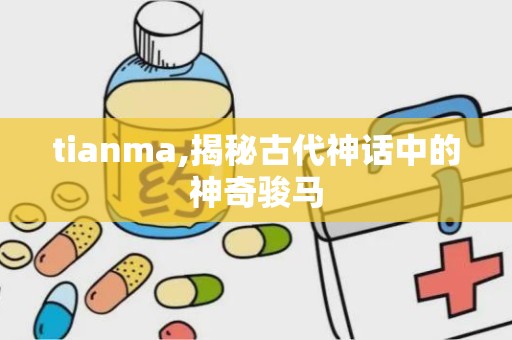 tianma,揭秘古代神话中的神奇骏马
