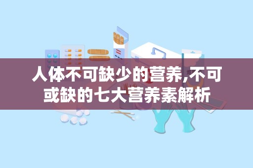 人体不可缺少的营养,不可或缺的七大营养素解析
