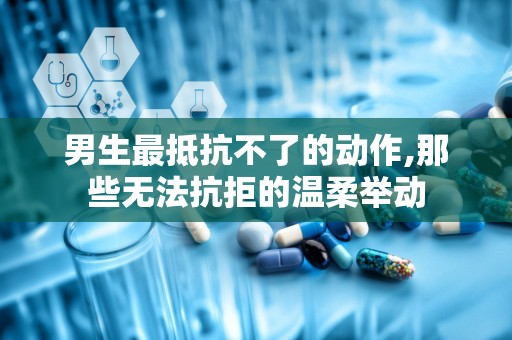 男生最抵抗不了的动作,那些无法抗拒的温柔举动