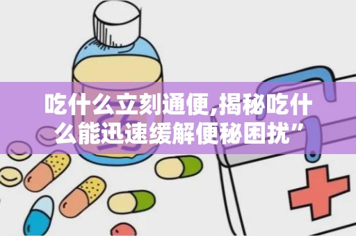 吃什么立刻通便,揭秘吃什么能迅速缓解便秘困扰”