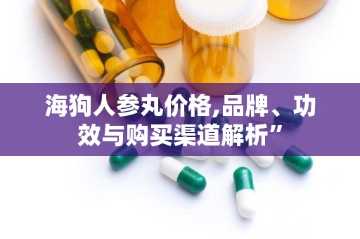 海狗人参丸价格,品牌、功效与购买渠道解析”