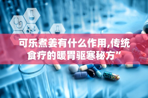 可乐煮姜有什么作用,传统食疗的暖胃驱寒秘方”