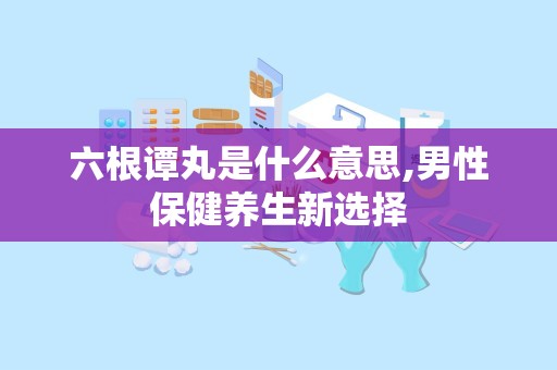 六根谭丸是什么意思,男性保健养生新选择