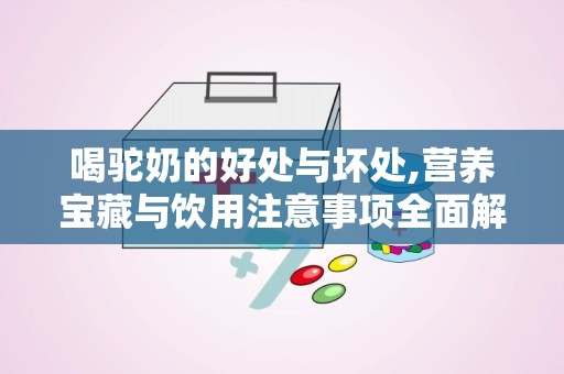 喝驼奶的好处与坏处,营养宝藏与饮用注意事项全面解析