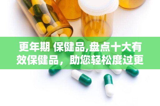 更年期 保健品,盘点十大有效保健品，助您轻松度过更年期”