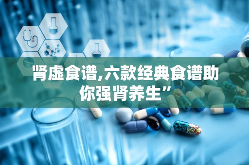 肾虚食谱,六款经典食谱助你强肾养生”