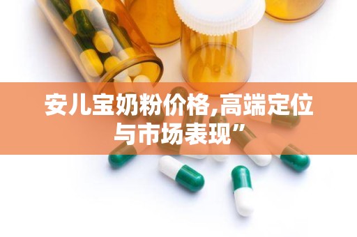 安儿宝奶粉价格,高端定位与市场表现”