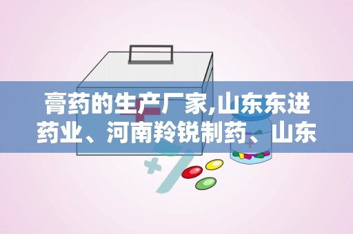 膏药的生产厂家,山东东进药业、河南羚锐制药、山东朱氏药业等实力解析