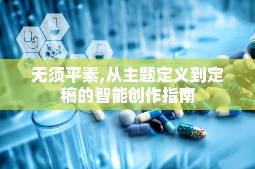 无须平素,从主题定义到定稿的智能创作指南