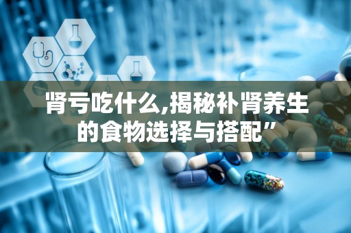 肾亏吃什么,揭秘补肾养生的食物选择与搭配”