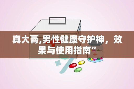 真大膏,男性健康守护神，效果与使用指南”