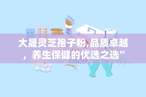 大晟灵芝孢子粉,品质卓越，养生保健的优选之选”