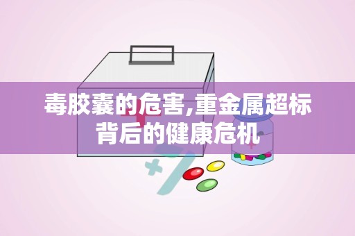 毒胶囊的危害,重金属超标背后的健康危机