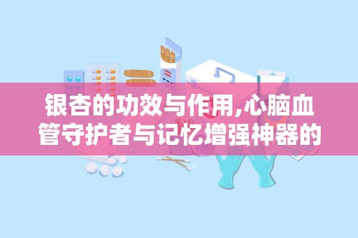 银杏的功效与作用,心脑血管守护者与记忆增强神器的天然良药