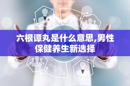 六根谭丸是什么意思,男性保健养生新选择