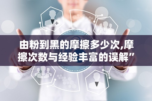 由粉到黑的摩擦多少次,摩擦次数与经验丰富的误解”