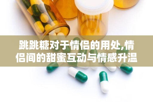 跳跳糖对于情侣的用处,情侣间的甜蜜互动与情感升温的秘密武器”