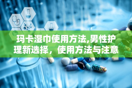 玛卡湿巾使用方法,男性护理新选择，使用方法与注意事项全解析