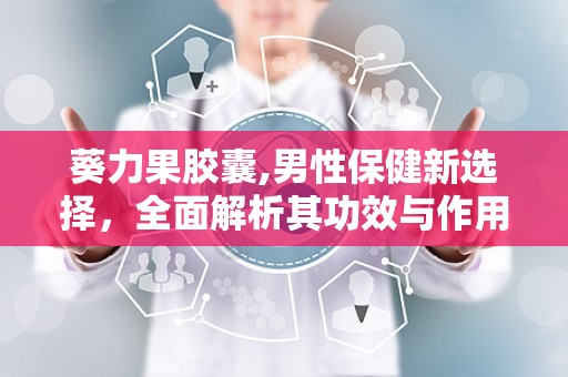 葵力果胶囊,男性保健新选择，全面解析其功效与作用