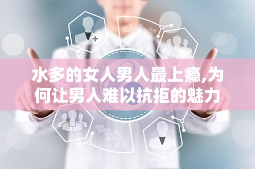水多的女人男人最上瘾,为何让男人难以抗拒的魅力