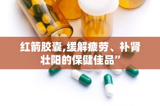 红箭胶囊,缓解疲劳、补肾壮阳的保健佳品”