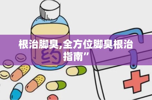 根治脚臭,全方位脚臭根治指南”