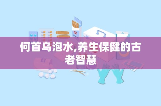 何首乌泡水,养生保健的古老智慧