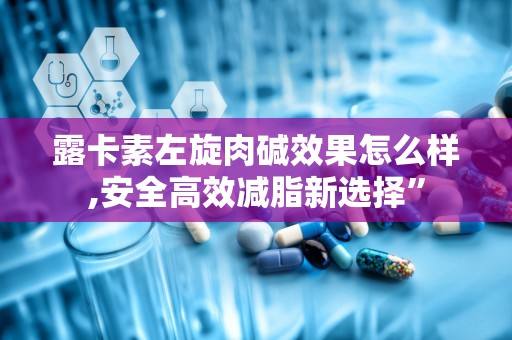 露卡素左旋肉碱效果怎么样,安全高效减脂新选择”
