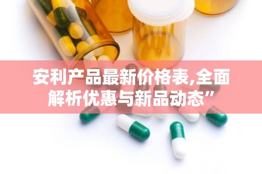 安利产品最新价格表,全面解析优惠与新品动态”
