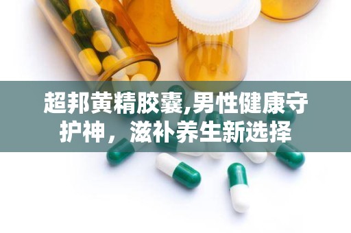 超邦黄精胶囊,男性健康守护神，滋补养生新选择