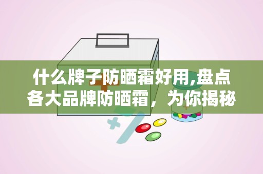 什么牌子防晒霜好用,盘点各大品牌防晒霜，为你揭秘好用防晒霜的秘密！”