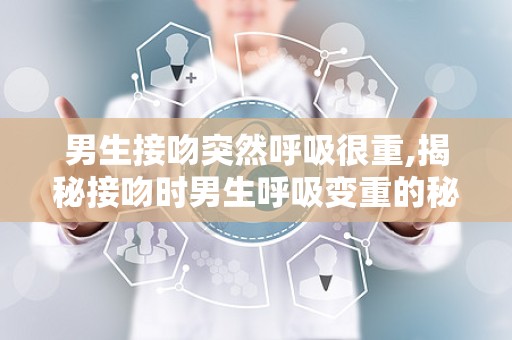 男生接吻突然呼吸很重,揭秘接吻时男生呼吸变重的秘密与应对策略