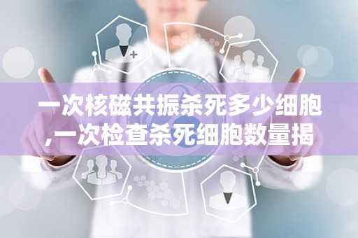 一次核磁共振杀死多少细胞,一次检查杀死细胞数量揭秘