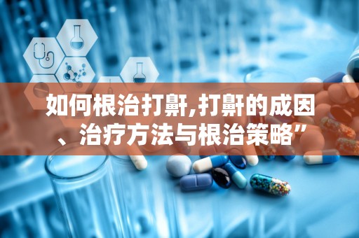 如何根治打鼾,打鼾的成因、治疗方法与根治策略”